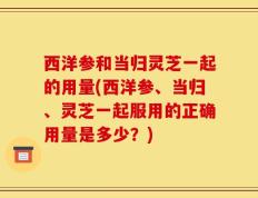 西洋参和当归灵芝一起的用量(西洋参、当归、灵芝一起服用的正确用量是多少？)