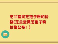 芝兰堂灵芝孢子粉的价格(芝兰堂灵芝孢子粉价格公布！)