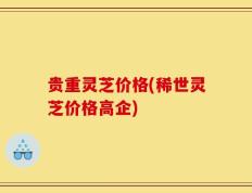 贵重灵芝价格(稀世灵芝价格高企)