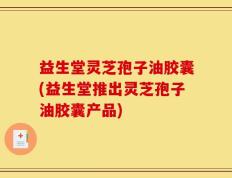 益生堂灵芝孢子油胶囊(益生堂推出灵芝孢子油胶囊产品)