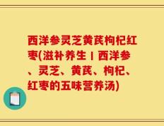 西洋参灵芝黄芪枸杞红枣(滋补养生丨西洋参、灵芝、黄芪、枸杞、红枣的五味营养汤)