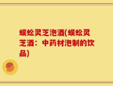 蜈蚣灵芝泡酒(蜈蚣灵芝酒：中药材泡制的饮品)