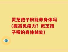 灵芝孢子粉能养身体吗(提高免疫力？灵芝孢子粉的身体益处)