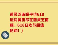 菌灵芝面膜平价618滋润美肌尽在菌灵芝面膜，618狂欢节超值抢购！)