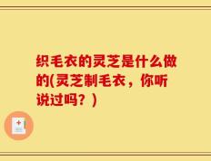 织毛衣的灵芝是什么做的(灵芝制毛衣，你听说过吗？)