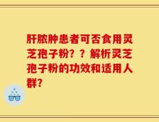 肝脓肿患者可否食用灵芝孢子粉？？解析灵芝孢子粉的功效和适用人群？