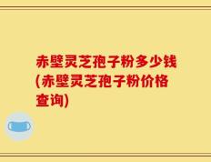 赤壁灵芝孢子粉多少钱(赤壁灵芝孢子粉价格查询)