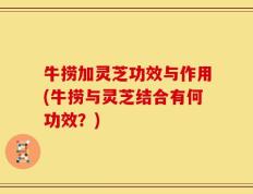 牛捞加灵芝功效与作用(牛捞与灵芝结合有何功效？)