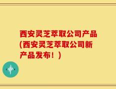 西安灵芝萃取公司产品(西安灵芝萃取公司新产品发布！)