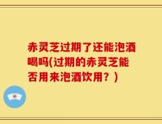 赤灵芝过期了还能泡酒喝吗(过期的赤灵芝能否用来泡酒饮用？)
