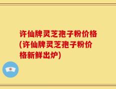 许仙牌灵芝孢子粉价格(许仙牌灵芝孢子粉价格新鲜出炉)