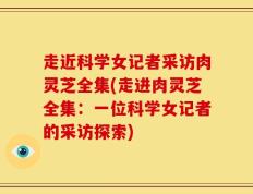 走近科学女记者采访肉灵芝全集(走进肉灵芝全集：一位科学女记者的采访探索)