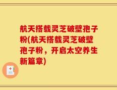 航天搭载灵芝破壁孢子粉(航天搭载灵芝破壁孢子粉，开启太空养生新篇章)