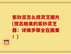 紫砂泥怎么捏灵芝图片(捏出精美的紫砂灵芝器：详细步骤全在图里！)