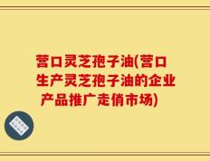 营口灵芝孢子油(营口生产灵芝孢子油的企业 产品推广走俏市场)