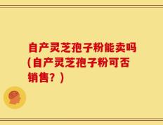 自产灵芝孢子粉能卖吗(自产灵芝孢子粉可否销售？)