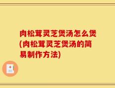 肉松茸灵芝煲汤怎么煲(肉松茸灵芝煲汤的简易制作方法)