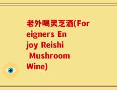 老外喝灵芝酒(Foreigners Enjoy Reishi Mushroom Wine)