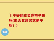 盰不好能吃灵芝孢子粉吗(能否食用灵芝孢子粉？)