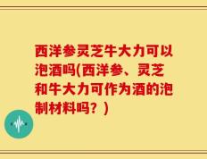 西洋参灵芝牛大力可以泡酒吗(西洋参、灵芝和牛大力可作为酒的泡制材料吗？)