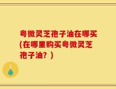 粤微灵芝孢子油在哪买(在哪里购买粤微灵芝孢子油？)