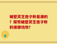 破壁灵芝孢子粉是潮的？探究破壁灵芝孢子粉的保健功效？