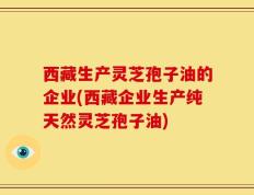 西藏生产灵芝孢子油的企业(西藏企业生产纯天然灵芝孢子油)