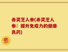 赤灵芝人参(赤灵芝人参：提升免疫力的健康良药)