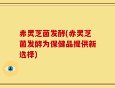 赤灵芝菌发酵(赤灵芝菌发酵为保健品提供新选择)