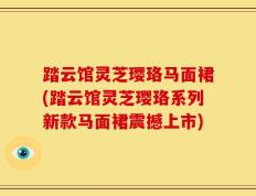 踏云馆灵芝璎珞马面裙(踏云馆灵芝璎珞系列新款马面裙震撼上市)