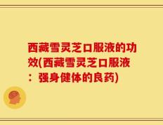 西藏雪灵芝口服液的功效(西藏雪灵芝口服液：强身健体的良药)