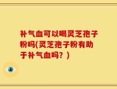 补气血可以喝灵芝孢子粉吗(灵芝孢子粉有助于补气血吗？)