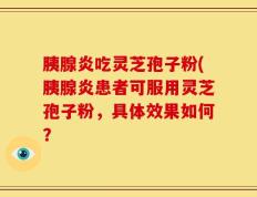胰腺炎吃灵芝孢子粉(胰腺炎患者可服用灵芝孢子粉，具体效果如何？