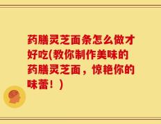 药膳灵芝面条怎么做才好吃(教你制作美味的药膳灵芝面，惊艳你的味蕾！)