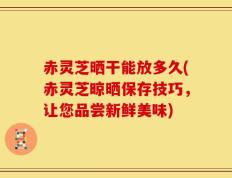 赤灵芝晒干能放多久(赤灵芝晾晒保存技巧，让您品尝新鲜美味)