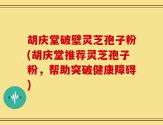 胡庆堂破壁灵芝孢子粉(胡庆堂推荐灵芝孢子粉，帮助突破健康障碍)