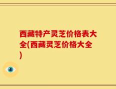 西藏特产灵芝价格表大全(西藏灵芝价格大全)