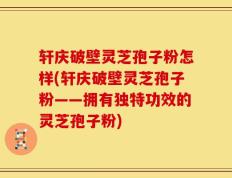 轩庆破壁灵芝孢子粉怎样(轩庆破壁灵芝孢子粉——拥有独特功效的灵芝孢子粉)