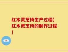 红木灵芝椅生产过程(红木灵芝椅的制作过程)