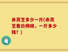 赤灵芝多少一斤(赤灵芝售价揭晓，一斤多少钱？)