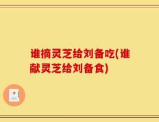谁摘灵芝给刘备吃(谁献灵芝给刘备食)