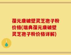 葆元康破壁灵芝孢子粉价格(瑞典葆元康破壁灵芝孢子粉价格详解)