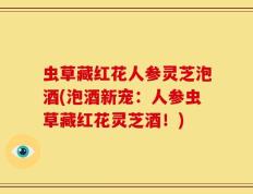 虫草藏红花人参灵芝泡酒(泡酒新宠：人参虫草藏红花灵芝酒！)