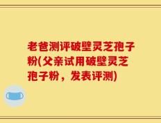 老爸测评破壁灵芝孢子粉(父亲试用破壁灵芝孢子粉，发表评测)