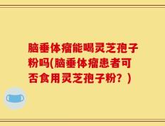 脑垂体瘤能喝灵芝孢子粉吗(脑垂体瘤患者可否食用灵芝孢子粉？)
