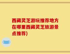 西藏灵芝游玩推荐地方在哪里西藏灵芝旅游景点推荐)