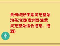贵州纯野生紫灵芝整朵泡茶泡酒(贵州野生紫灵芝整朵适合泡茶、泡酒)