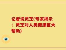 记者说灵芝(专家揭示：灵芝对人类健康巨大帮助)