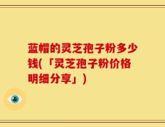 蓝帽的灵芝孢子粉多少钱(「灵芝孢子粉价格明细分享」)