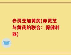 赤灵芝加黄芪(赤灵芝与黄芪的联合：保健利器)